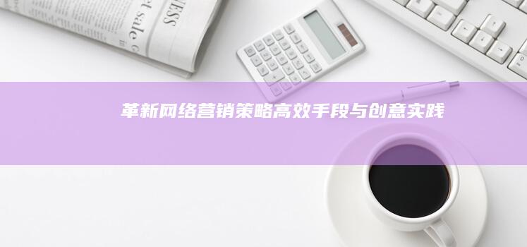 革新网络营销策略：高效手段与创意实践